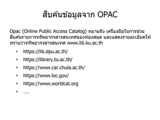 สืบค ้นข ้อมูลจาก OPAC
Opac (Online Public Access Catalog) หมายถึง เครื่องมือในการช่วย
สืบค ้นรายการทรัพยากรสารสนเทศของห ้องสมุด และแสดงรายละเอียดให ้
ทราบว่าทรัพยากรสารสนเทศ www.lib.ku.ac.th
• https://lib.dpu.ac.th/
• https://library.tu.ac.th/
• https://www.car.chula.ac.th/
• https://www.loc.gov/
• https://www.worldcat.org
• ….
 