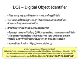 DOI – Digitial Object Identifier
● รหัสมาตรฐานของทรัพยากรสารสนเทศในรูปดิจิทัล
● ระบบสากลที่ใช ้ระบุตัวเอกสารอิเล็กทรอนิกส์โดยไม่ขึ้นกับ
ตาแหน่งที่อยู่ของเอกสารนั้นๆ
● สามารถประกอบด ้วยตัวเลขและตัวอักษร
● เพื่อระบุตาแหน่งหรือที่อยู่ (URL) ของทรัพยากรสารสนเทศดิจิทัล
ให ้สามารถค ้นหาทรัพยากรสารสนเทศ เช่น บทความ วารสาร
หนังสือ และทรัพย์สินทางปัญญาต่างๆ ผ่านอินเทอร์เน็ต
● รายละเอียดเพิ่มเติม http://www.doi.org/
สานักงานคณะกรรมการวิจัยแห่งชาติ (วช.)
ได ้มีหนังสือไปยังราชบัณฑิตยสถานเพื่อสอบถามศัพท์บัญญัติของ Digital Object Identifier (DOI)
โดย ที่ประชุมคณะกรรมการการจัดทาพจนานุกรมศัพท์คอมพิวเตอร์และเทคโนโลยีสารสนเทศ
ของราชบัณฑิตยสถาน พิจารณามีมติให ้บัญญัติศัพท์ว่า “ตัวระบุวัตถุดิจิทัล (ดีโอไอ)”
 