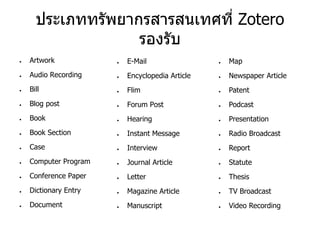 ประเภททรัพยากรสารสนเทศที่ Zotero
รองรับ
● Artwork
● Audio Recording
● Bill
● Blog post
● Book
● Book Section
● Case
● Computer Program
● Conference Paper
● Dictionary Entry
● Document
● E-Mail
● Encyclopedia Article
● Flim
● Forum Post
● Hearing
● Instant Message
● Interview
● Journal Article
● Letter
● Magazine Article
● Manuscript
● Map
● Newspaper Article
● Patent
● Podcast
● Presentation
● Radio Broadcast
● Report
● Statute
● Thesis
● TV Broadcast
● Video Recording
 
