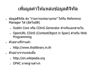 เพิ่มมูลค่าให ้แหล่งข ้อมูลดิจิทัล
● ข ้อมูลดิจิทัล ส่ง “รายการบรรณานุกรม” ให ้กับ Reference
Manager ได ้(อัตโนมัติ)
● Dublin Core หรือ COinS Generator สาหรับเอกสารเว็บ
● OpenURL COinS (ContextObject in Span) สาหรับ Web
Programming
● ตัวอย่างที่ทาแล ้ว
● http://www.thailibrary.in.th
● ตัวอย่างจากแหล่งอื่น
● http://en.wikipedia.org
● OPAC มาตรฐานต่างๆ
 