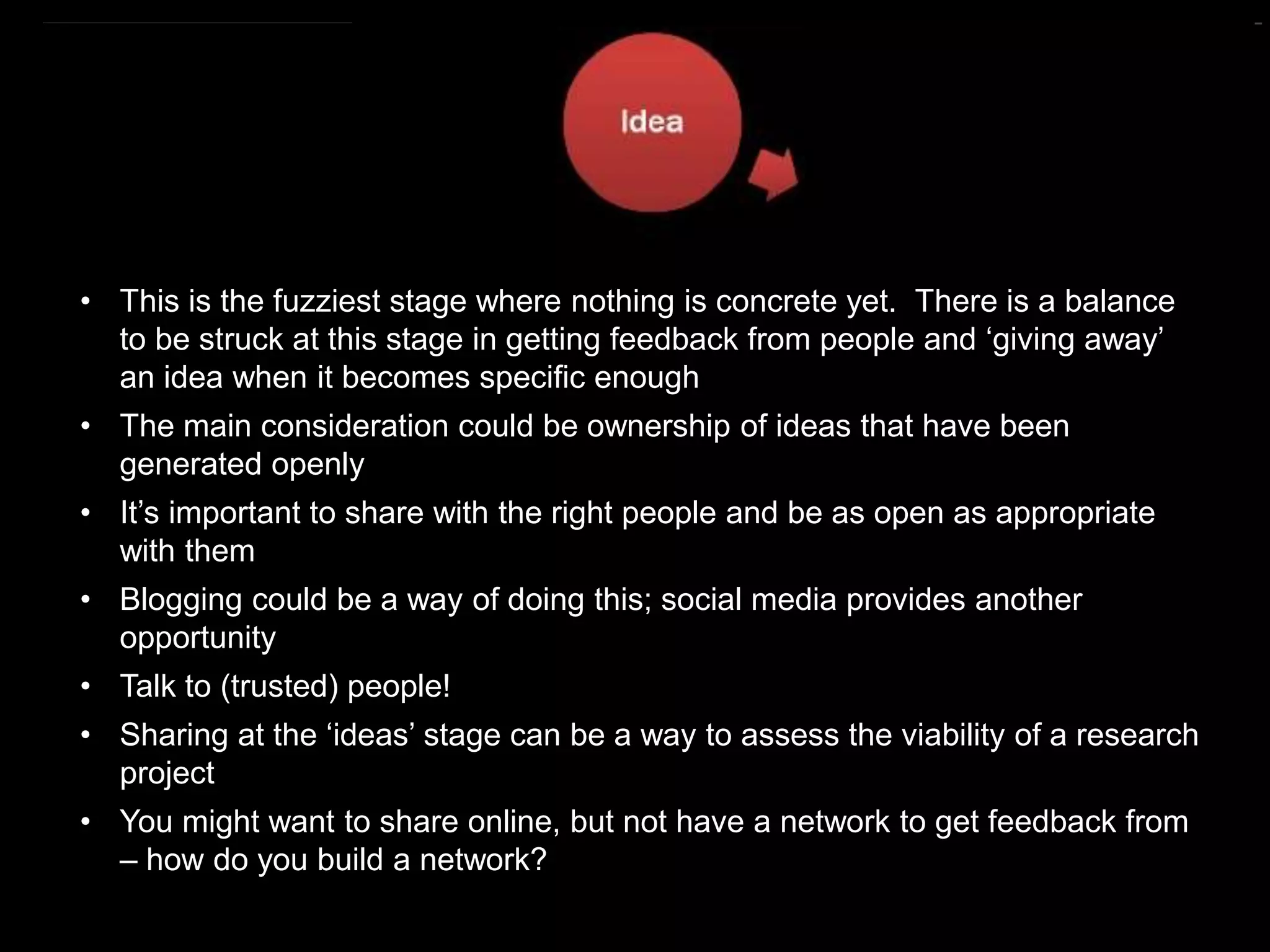 https://commons.wikimedia.org/wiki/File:Research_cycle.png By Cameron Neylon (CC-BY)
• This is the fuzziest stage where nothing is concrete yet. There is a balance
to be struck at this stage in getting feedback from people and ‘giving away’
an idea when it becomes specific enough
• The main consideration could be ownership of ideas that have been
generated openly
• It’s important to share with the right people and be as open as appropriate
with them
• Blogging could be a way of doing this; social media provides another
opportunity
• Talk to (trusted) people!
• Sharing at the ‘ideas’ stage can be a way to assess the viability of a research
project
• You might want to share online, but not have a network to get feedback from
– how do you build a network?
 