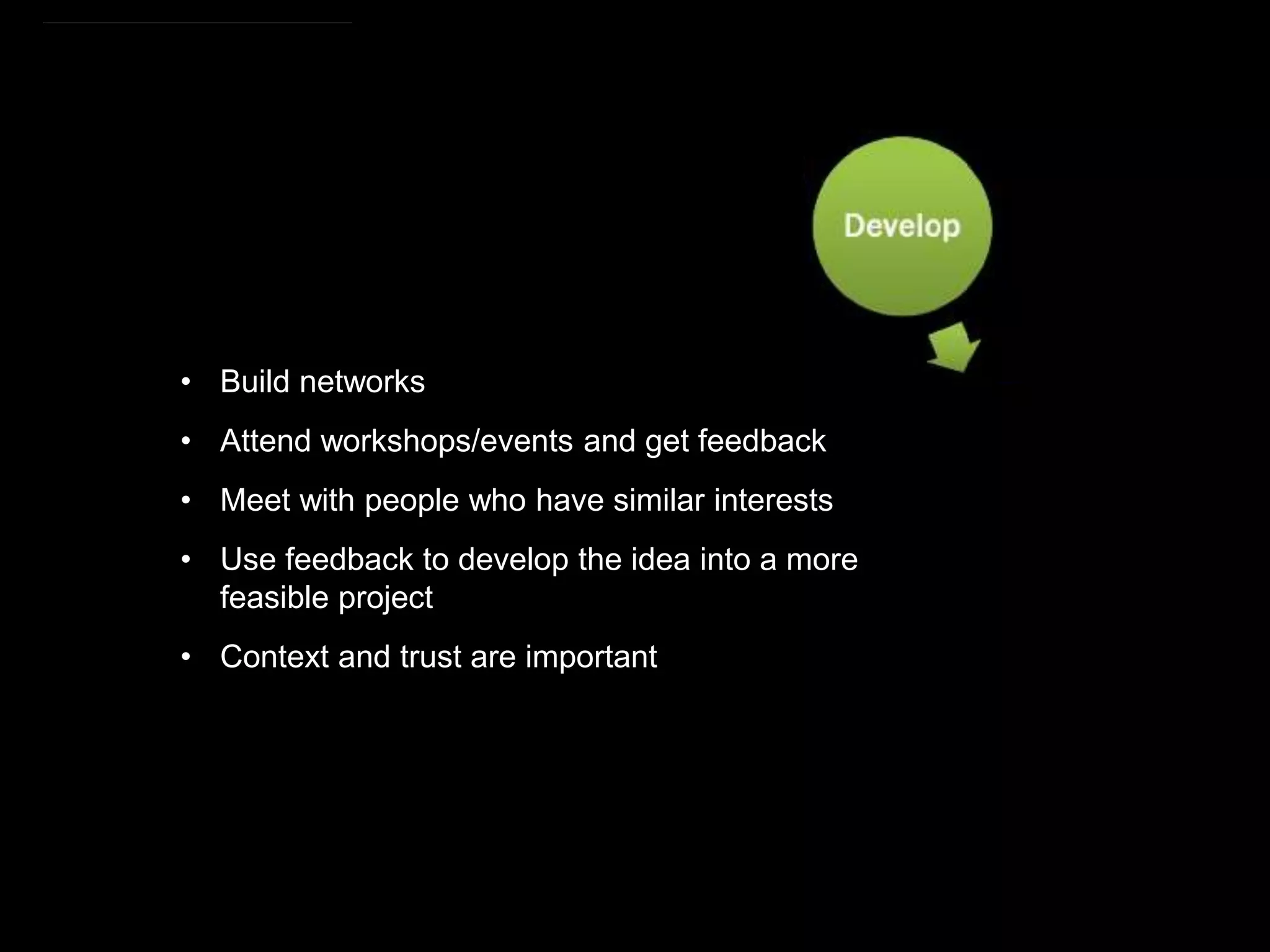https://commons.wikimedia.org/wiki/File:Research_cycle.png By Cameron Neylon (CC-BY)
• Build networks
• Attend workshops/events and get feedback
• Meet with people who have similar interests
• Use feedback to develop the idea into a more
feasible project
• Context and trust are important
 