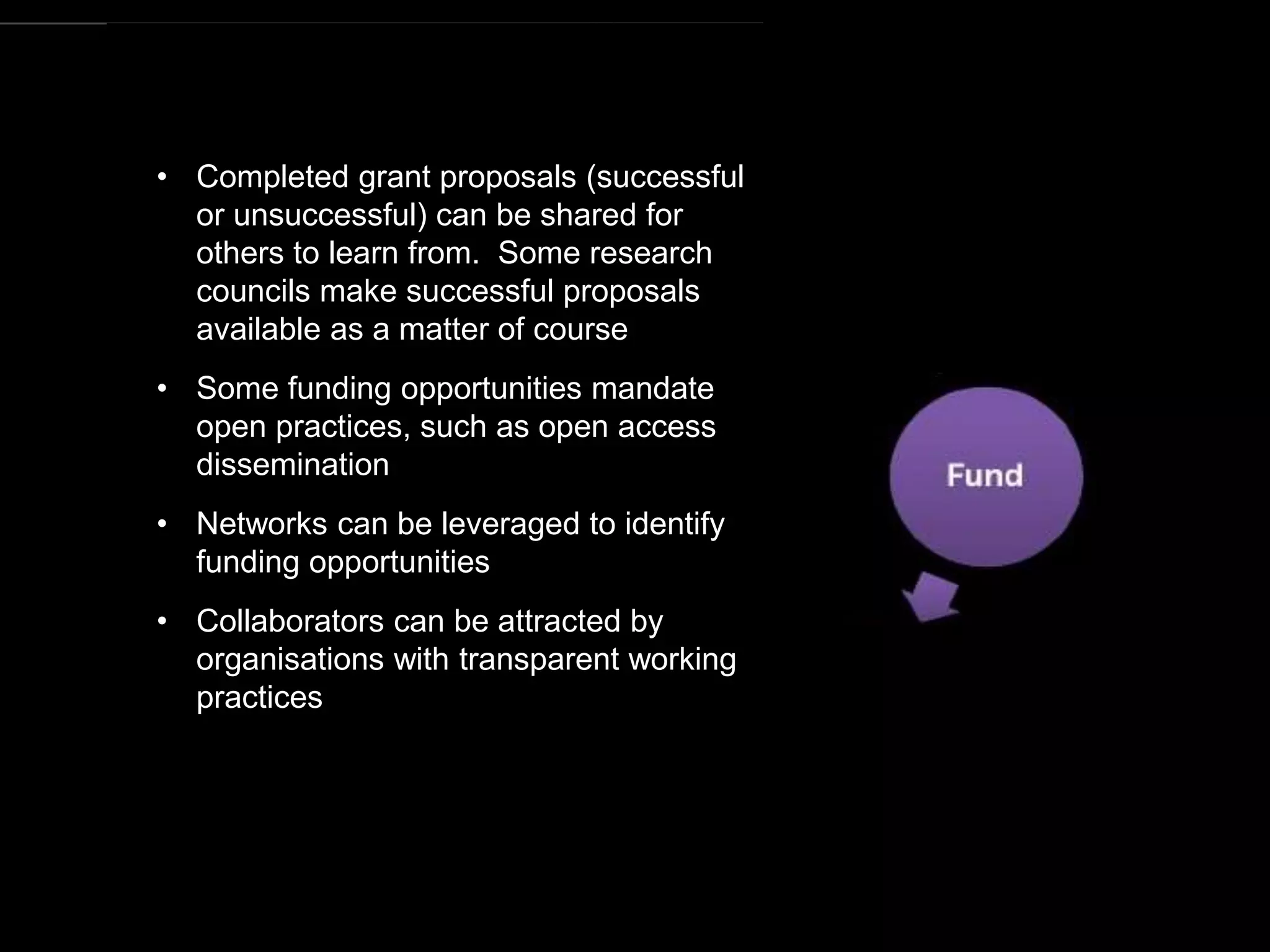 https://commons.wikimedia.org/wiki/File:Research_cycle.png By Cameron Neylon (CC-BY)
• Completed grant proposals (successful
or unsuccessful) can be shared for
others to learn from. Some research
councils make successful proposals
available as a matter of course
• Some funding opportunities mandate
open practices, such as open access
dissemination
• Networks can be leveraged to identify
funding opportunities
• Collaborators can be attracted by
organisations with transparent working
practices
 