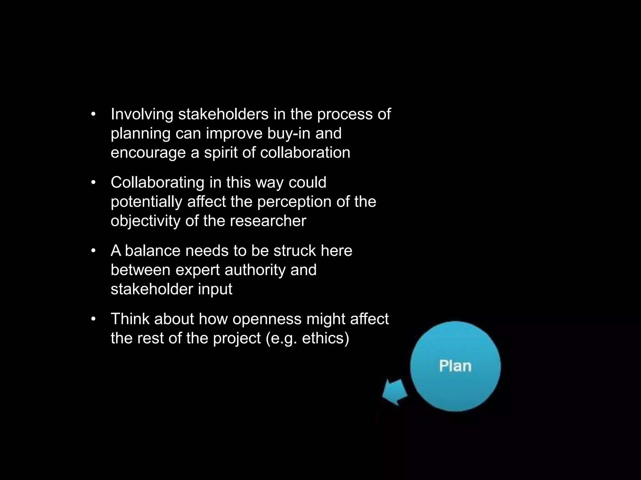 https://commons.wikimedia.org/wiki/File:Research_cycle.png By Cameron Neylon (CC-BY)https://commons.wikimedia.org/wiki/File:Research_cycle.png By Cameron Neylon (CC-BY)
• Involving stakeholders in the process of
planning can improve buy-in and
encourage a spirit of collaboration
• Collaborating in this way could
potentially affect the perception of the
objectivity of the researcher
• A balance needs to be struck here
between expert authority and
stakeholder input
• Think about how openness might affect
the rest of the project (e.g. ethics)
 