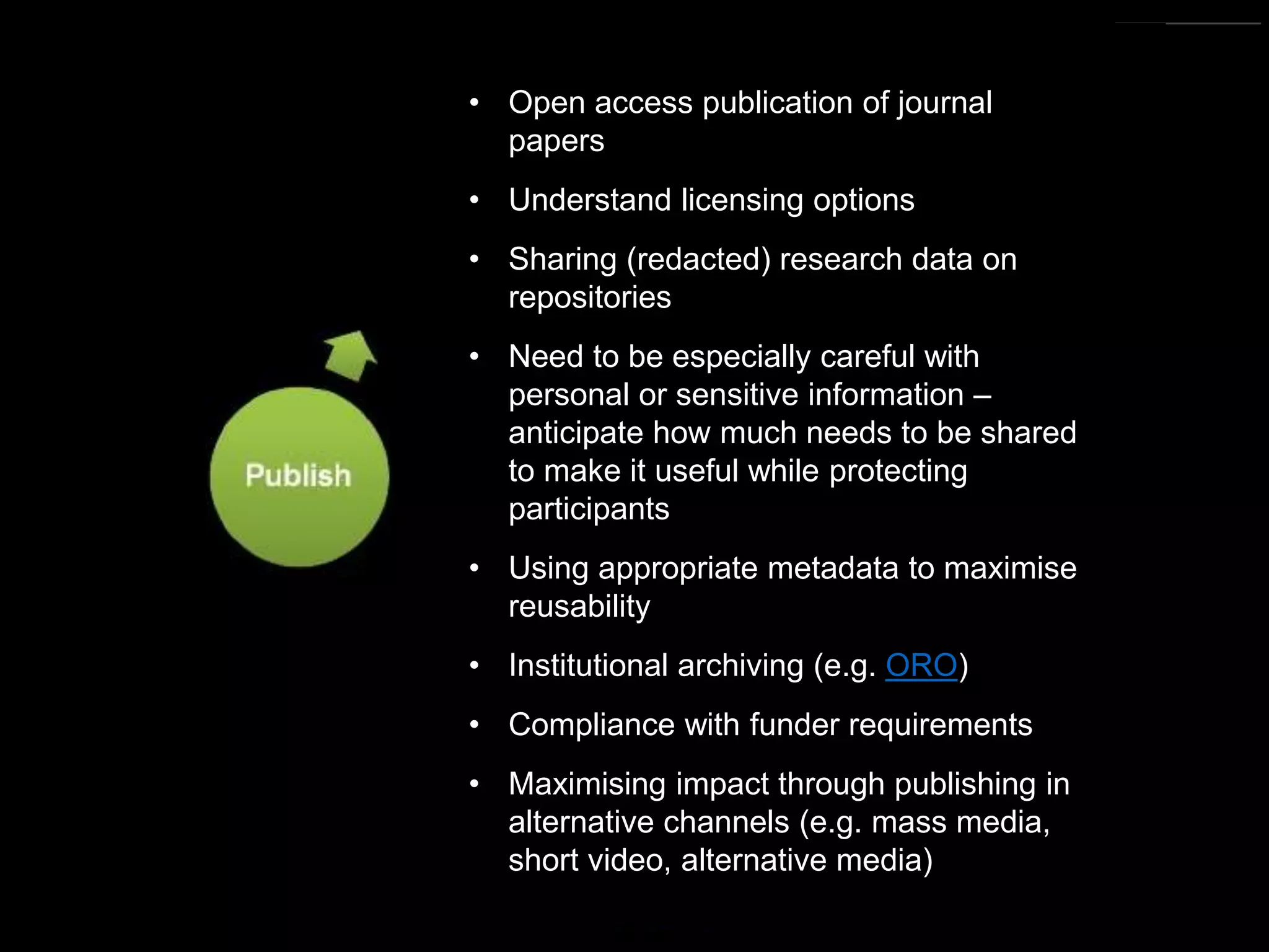 https://commons.wikimedia.org/wiki/File:Research_cycle.png By Cameron Neylon (CC-BY)
• Open access publication of journal
papers
• Understand licensing options
• Sharing (redacted) research data on
repositories
• Need to be especially careful with
personal or sensitive information –
anticipate how much needs to be shared
to make it useful while protecting
participants
• Using appropriate metadata to maximise
reusability
• Institutional archiving (e.g. ORO)
• Compliance with funder requirements
• Maximising impact through publishing in
alternative channels (e.g. mass media,
short video, alternative media)
 