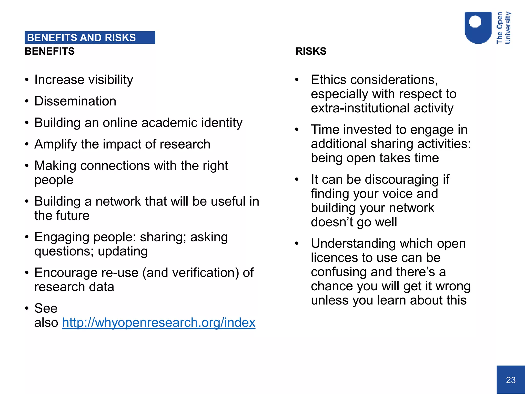 23
BENEFITS RISKS
BENEFITS AND RISKS
• Increase visibility
• Dissemination
• Building an online academic identity
• Amplify the impact of research
• Making connections with the right
people
• Building a network that will be useful in
the future
• Engaging people: sharing; asking
questions; updating
• Encourage re-use (and verification) of
research data
• See
also http://whyopenresearch.org/index
• Ethics considerations,
especially with respect to
extra-institutional activity
• Time invested to engage in
additional sharing activities:
being open takes time
• It can be discouraging if
finding your voice and
building your network
doesn’t go well
• Understanding which open
licences to use can be
confusing and there’s a
chance you will get it wrong
unless you learn about this
 