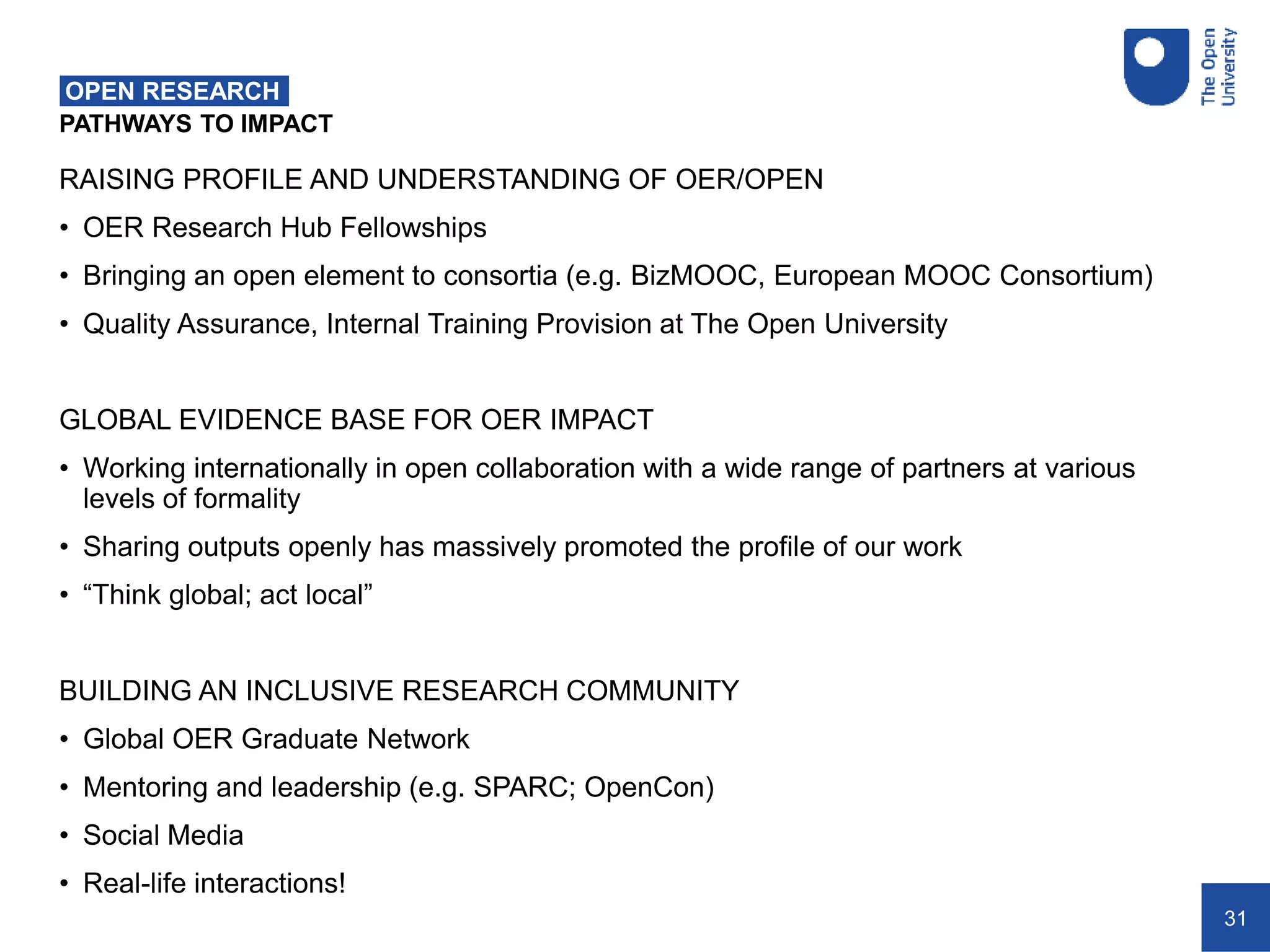 31
PATHWAYS TO IMPACT
OPEN RESEARCH
RAISING PROFILE AND UNDERSTANDING OF OER/OPEN
• OER Research Hub Fellowships
• Bringing an open element to consortia (e.g. BizMOOC, European MOOC Consortium)
• Quality Assurance, Internal Training Provision at The Open University
GLOBAL EVIDENCE BASE FOR OER IMPACT
• Working internationally in open collaboration with a wide range of partners at various
levels of formality
• Sharing outputs openly has massively promoted the profile of our work
• “Think global; act local”
BUILDING AN INCLUSIVE RESEARCH COMMUNITY
• Global OER Graduate Network
• Mentoring and leadership (e.g. SPARC; OpenCon)
• Social Media
• Real-life interactions!
 