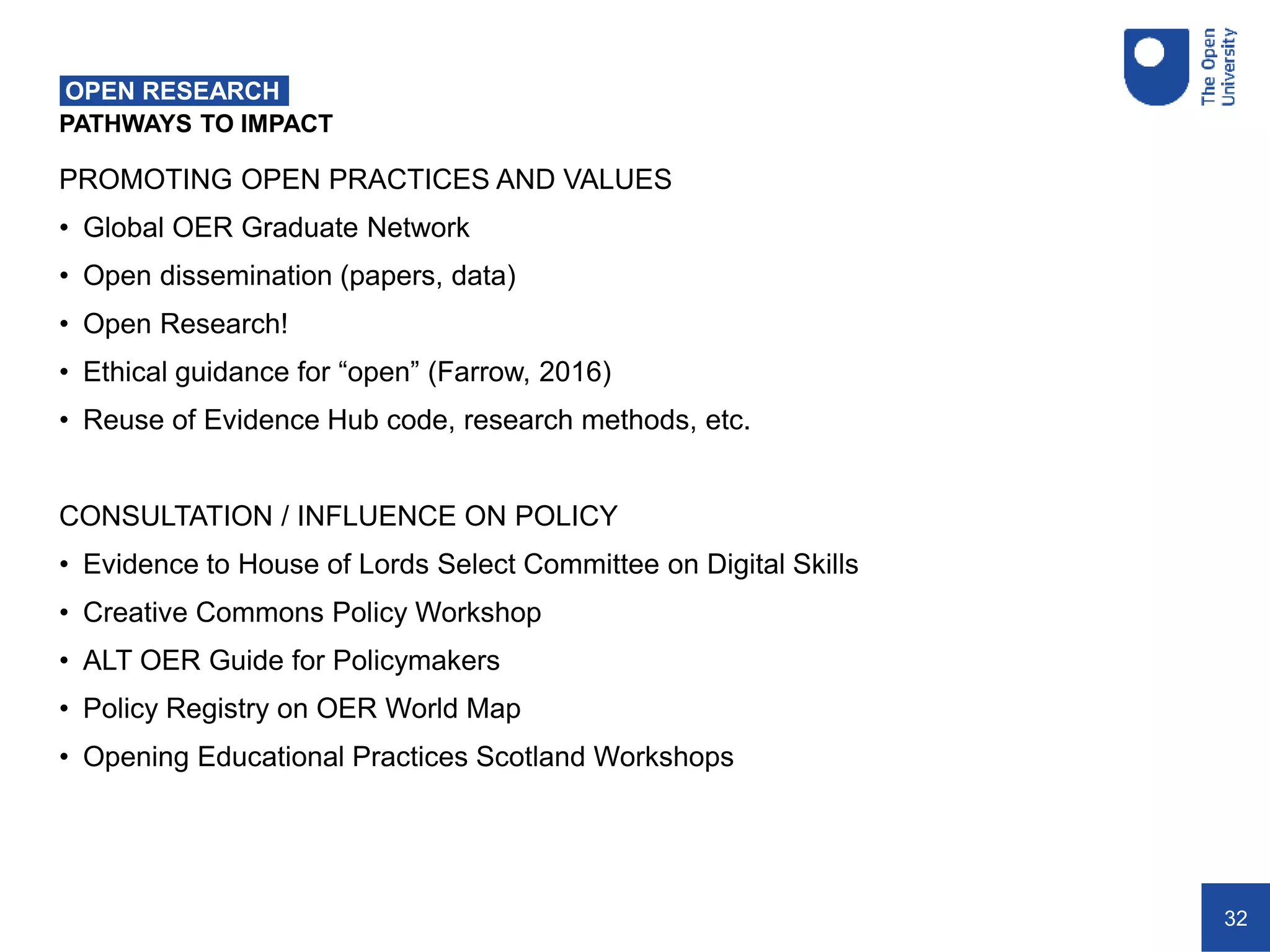 32
PATHWAYS TO IMPACT
OPEN RESEARCH
PROMOTING OPEN PRACTICES AND VALUES
• Global OER Graduate Network
• Open dissemination (papers, data)
• Open Research!
• Ethical guidance for “open” (Farrow, 2016)
• Reuse of Evidence Hub code, research methods, etc.
CONSULTATION / INFLUENCE ON POLICY
• Evidence to House of Lords Select Committee on Digital Skills
• Creative Commons Policy Workshop
• ALT OER Guide for Policymakers
• Policy Registry on OER World Map
• Opening Educational Practices Scotland Workshops
 