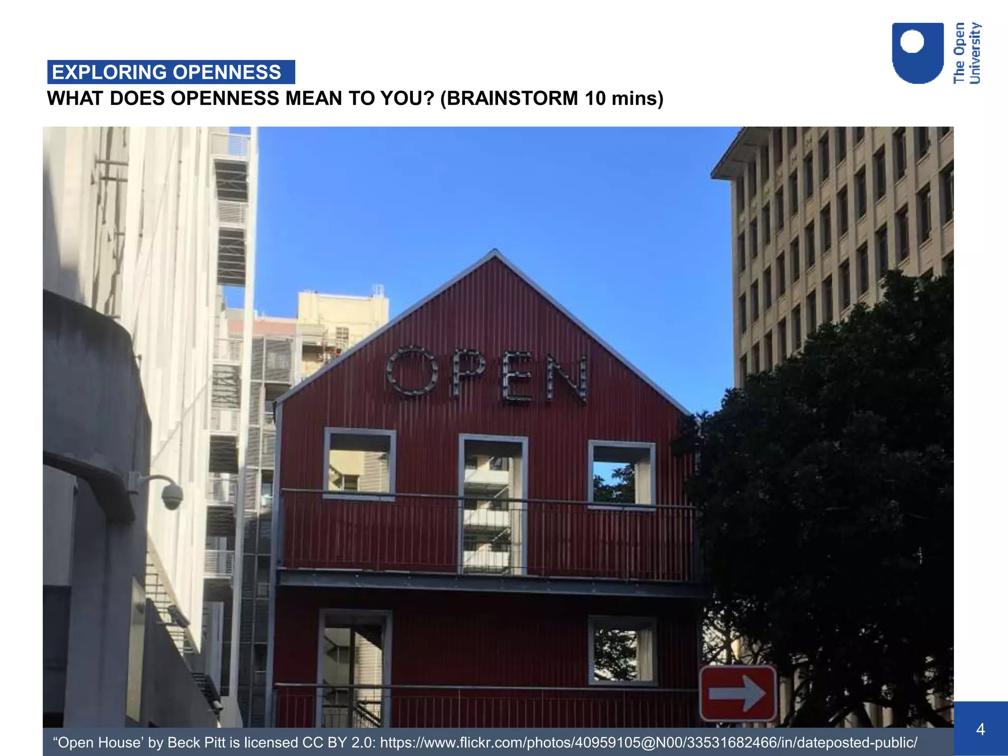 4
WHAT DOES OPENNESS MEAN TO YOU? (BRAINSTORM 10 mins)
EXPLORING OPENNESS
“Open House’ by Beck Pitt is licensed CC BY 2.0: https://www.flickr.com/photos/40959105@N00/33531682466/in/dateposted-public/
 