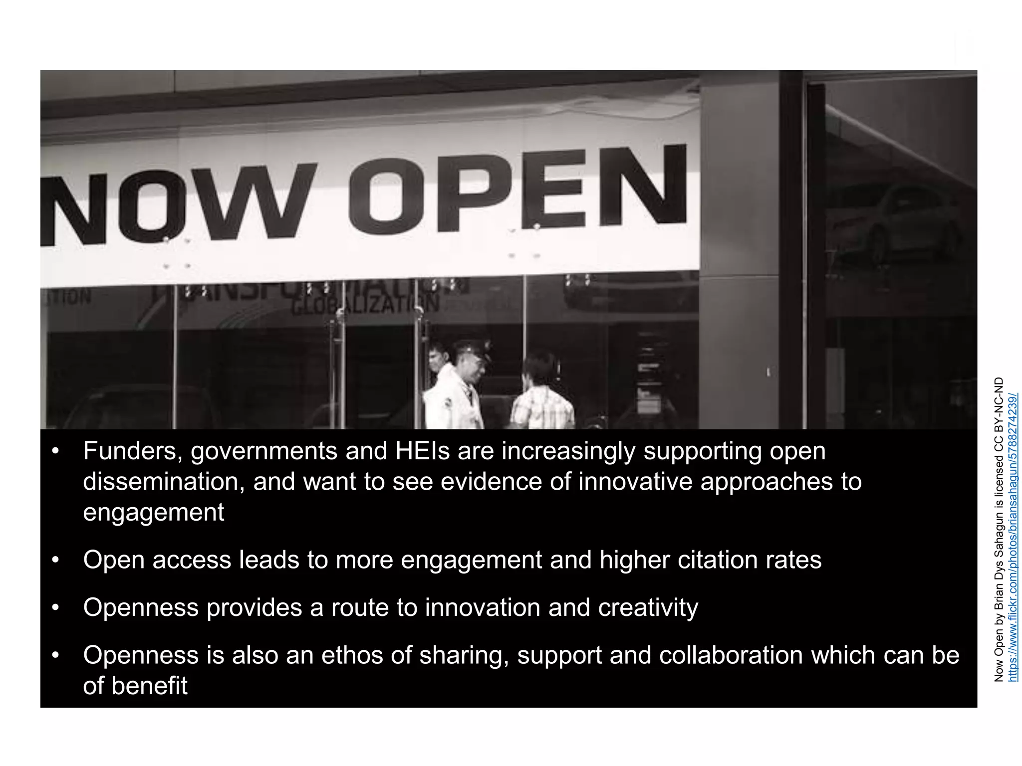 NowOpenbyBrianDysSahagunislicensedCCBY-NC-ND
https://www.flickr.com/photos/briansahagun/5788274239/
• Funders, governments and HEIs are increasingly supporting open
dissemination, and want to see evidence of innovative approaches to
engagement
• Open access leads to more engagement and higher citation rates
• Openness provides a route to innovation and creativity
• Openness is also an ethos of sharing, support and collaboration which can be
of benefit
 