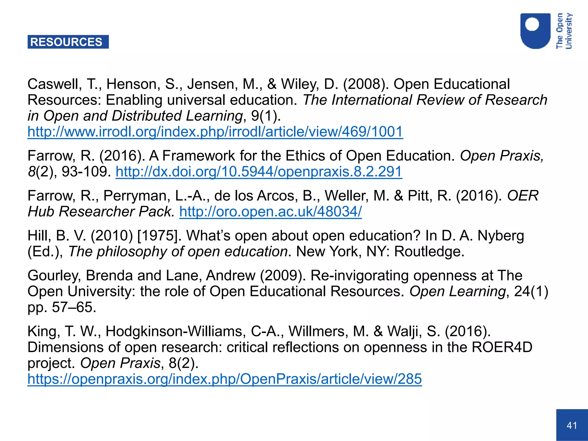 41
RESOURCES
Caswell, T., Henson, S., Jensen, M., & Wiley, D. (2008). Open Educational
Resources: Enabling universal education. The International Review of Research
in Open and Distributed Learning, 9(1).
http://www.irrodl.org/index.php/irrodl/article/view/469/1001
Farrow, R. (2016). A Framework for the Ethics of Open Education. Open Praxis,
8(2), 93-109. http://dx.doi.org/10.5944/openpraxis.8.2.291
Farrow, R., Perryman, L.-A., de los Arcos, B., Weller, M. & Pitt, R. (2016). OER
Hub Researcher Pack. http://oro.open.ac.uk/48034/
Hill, B. V. (2010) [1975]. What’s open about open education? In D. A. Nyberg
(Ed.), The philosophy of open education. New York, NY: Routledge.
Gourley, Brenda and Lane, Andrew (2009). Re-invigorating openness at The
Open University: the role of Open Educational Resources. Open Learning, 24(1)
pp. 57–65.
King, T. W., Hodgkinson-Williams, C-A., Willmers, M. & Walji, S. (2016).
Dimensions of open research: critical reflections on openness in the ROER4D
project. Open Praxis, 8(2).
https://openpraxis.org/index.php/OpenPraxis/article/view/285
 