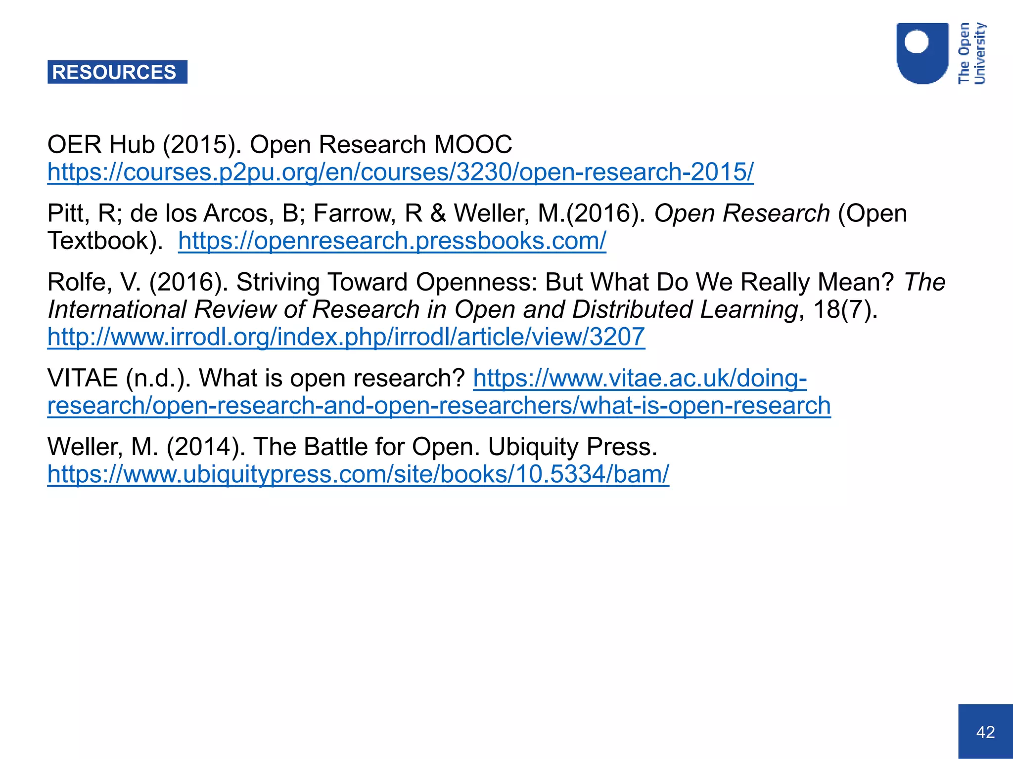 42
RESOURCES
OER Hub (2015). Open Research MOOC
https://courses.p2pu.org/en/courses/3230/open-research-2015/
Pitt, R; de los Arcos, B; Farrow, R & Weller, M.(2016). Open Research (Open
Textbook). https://openresearch.pressbooks.com/
Rolfe, V. (2016). Striving Toward Openness: But What Do We Really Mean? The
International Review of Research in Open and Distributed Learning, 18(7).
http://www.irrodl.org/index.php/irrodl/article/view/3207
VITAE (n.d.). What is open research? https://www.vitae.ac.uk/doing-
research/open-research-and-open-researchers/what-is-open-research
Weller, M. (2014). The Battle for Open. Ubiquity Press.
https://www.ubiquitypress.com/site/books/10.5334/bam/
 