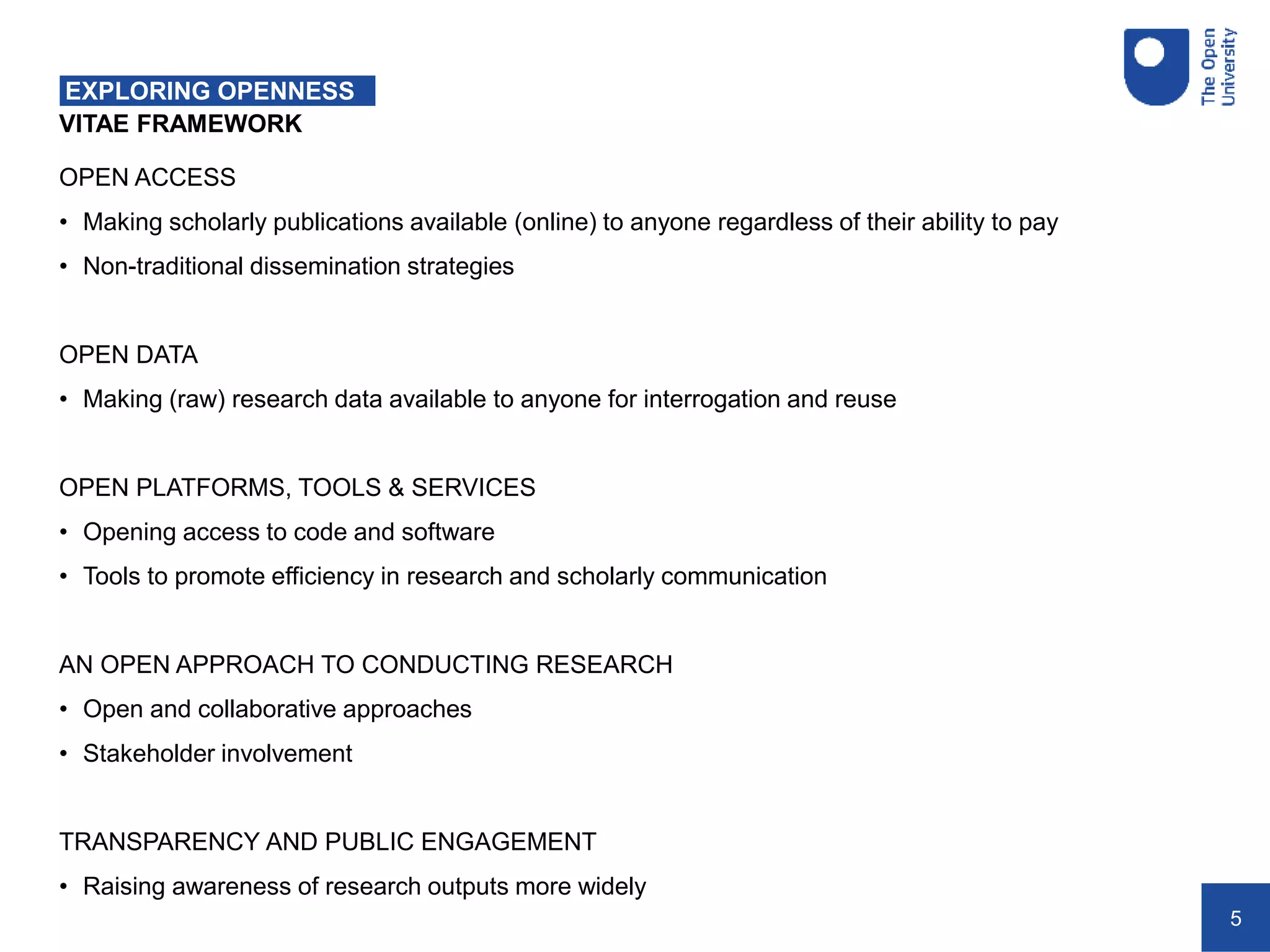 5
VITAE FRAMEWORK
EXPLORING OPENNESS
OPEN ACCESS
• Making scholarly publications available (online) to anyone regardless of their ability to pay
• Non-traditional dissemination strategies
OPEN DATA
• Making (raw) research data available to anyone for interrogation and reuse
OPEN PLATFORMS, TOOLS & SERVICES
• Opening access to code and software
• Tools to promote efficiency in research and scholarly communication
AN OPEN APPROACH TO CONDUCTING RESEARCH
• Open and collaborative approaches
• Stakeholder involvement
TRANSPARENCY AND PUBLIC ENGAGEMENT
• Raising awareness of research outputs more widely
 