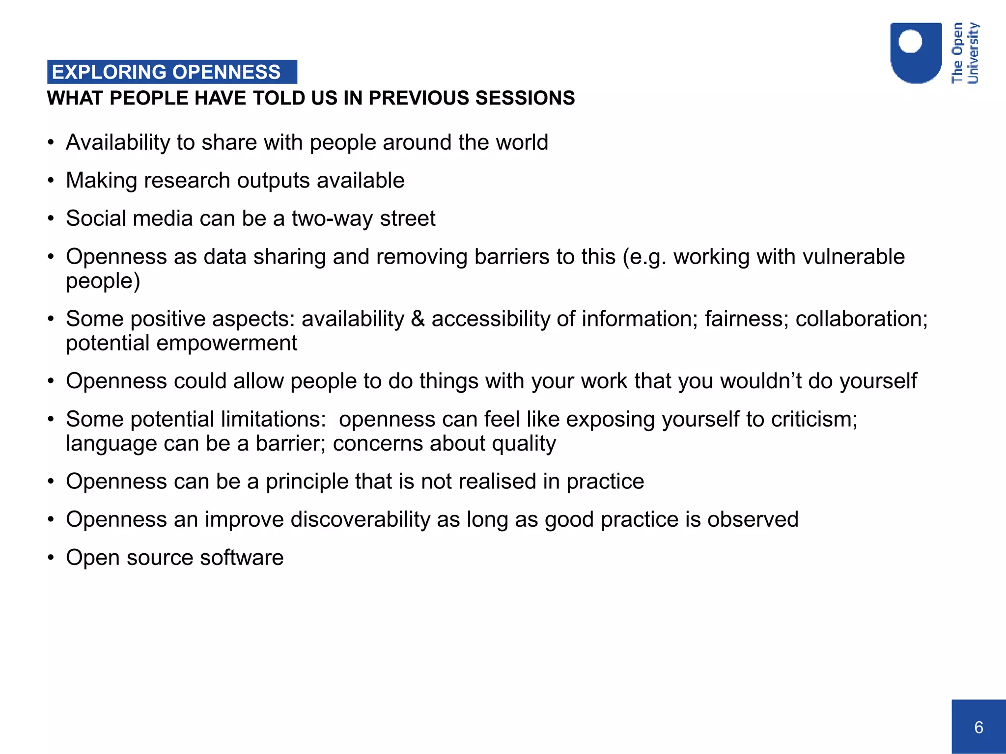 6
WHAT PEOPLE HAVE TOLD US IN PREVIOUS SESSIONS
EXPLORING OPENNESS
• Availability to share with people around the world
• Making research outputs available
• Social media can be a two-way street
• Openness as data sharing and removing barriers to this (e.g. working with vulnerable
people)
• Some positive aspects: availability & accessibility of information; fairness; collaboration;
potential empowerment
• Openness could allow people to do things with your work that you wouldn’t do yourself
• Some potential limitations: openness can feel like exposing yourself to criticism;
language can be a barrier; concerns about quality
• Openness can be a principle that is not realised in practice
• Openness an improve discoverability as long as good practice is observed
• Open source software
 