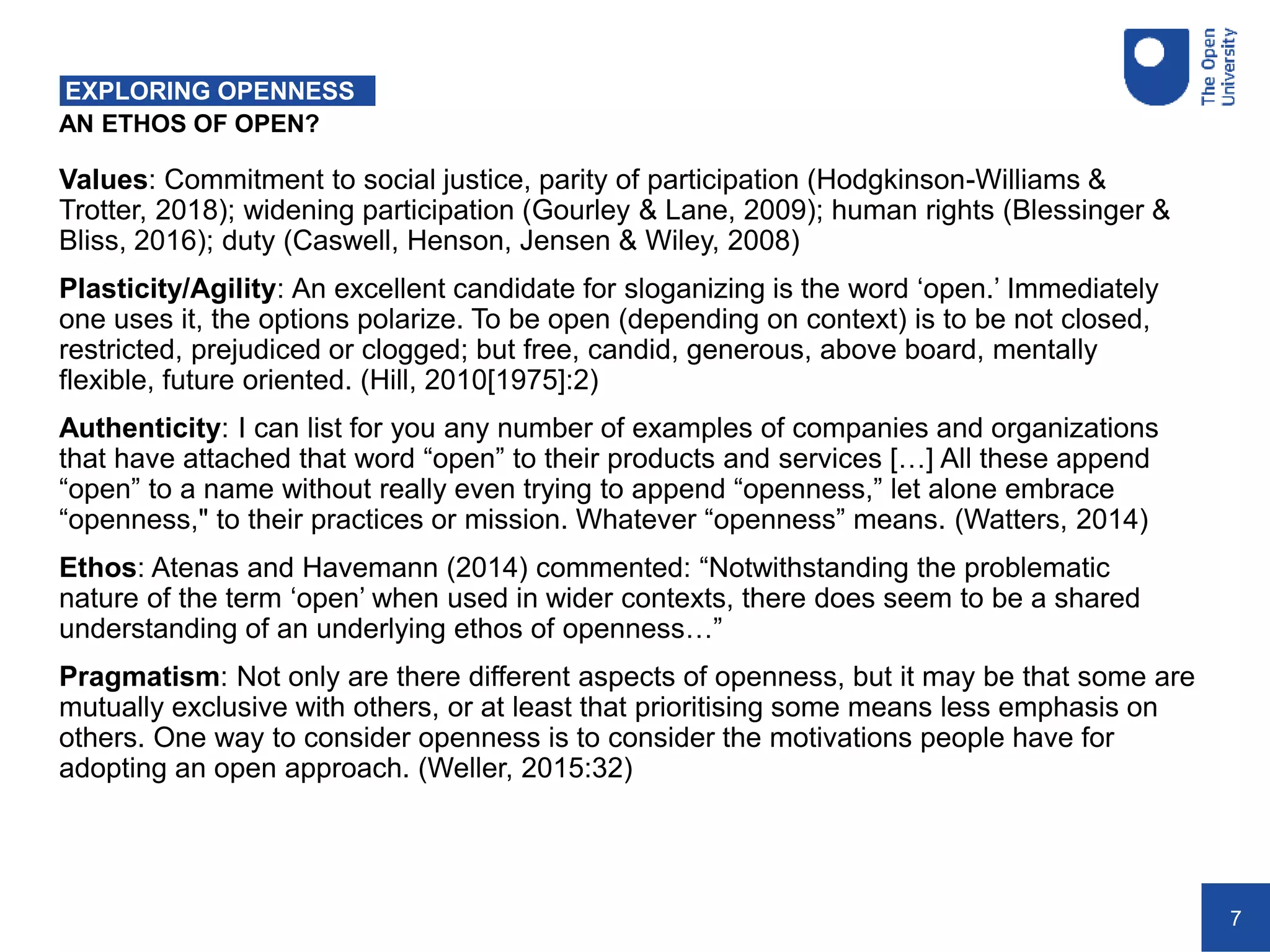 7
AN ETHOS OF OPEN?
EXPLORING OPENNESS
Values: Commitment to social justice, parity of participation (Hodgkinson-Williams &
Trotter, 2018); widening participation (Gourley & Lane, 2009); human rights (Blessinger &
Bliss, 2016); duty (Caswell, Henson, Jensen & Wiley, 2008)
Plasticity/Agility: An excellent candidate for sloganizing is the word ‘open.’ Immediately
one uses it, the options polarize. To be open (depending on context) is to be not closed,
restricted, prejudiced or clogged; but free, candid, generous, above board, mentally
flexible, future oriented. (Hill, 2010[1975]:2)
Authenticity: I can list for you any number of examples of companies and organizations
that have attached that word “open” to their products and services […] All these append
“open” to a name without really even trying to append “openness,” let alone embrace
“openness," to their practices or mission. Whatever “openness” means. (Watters, 2014)
Ethos: Atenas and Havemann (2014) commented: “Notwithstanding the problematic
nature of the term ‘open’ when used in wider contexts, there does seem to be a shared
understanding of an underlying ethos of openness…”
Pragmatism: Not only are there different aspects of openness, but it may be that some are
mutually exclusive with others, or at least that prioritising some means less emphasis on
others. One way to consider openness is to consider the motivations people have for
adopting an open approach. (Weller, 2015:32)
 