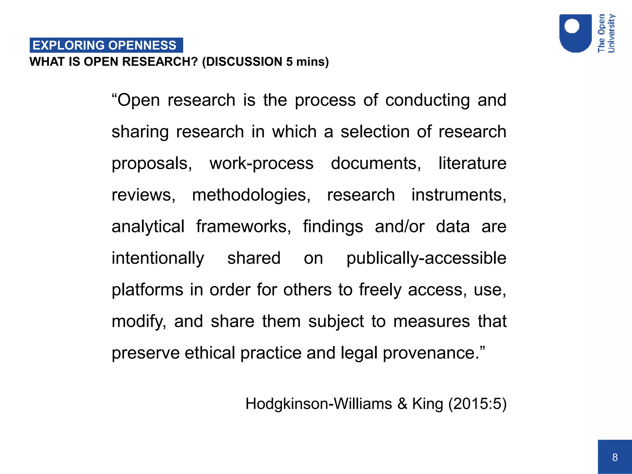 8
WHAT IS OPEN RESEARCH? (DISCUSSION 5 mins)
EXPLORING OPENNESS
“Open research is the process of conducting and
sharing research in which a selection of research
proposals, work-process documents, literature
reviews, methodologies, research instruments,
analytical frameworks, findings and/or data are
intentionally shared on publically-accessible
platforms in order for others to freely access, use,
modify, and share them subject to measures that
preserve ethical practice and legal provenance.”
Hodgkinson-Williams & King (2015:5)
 