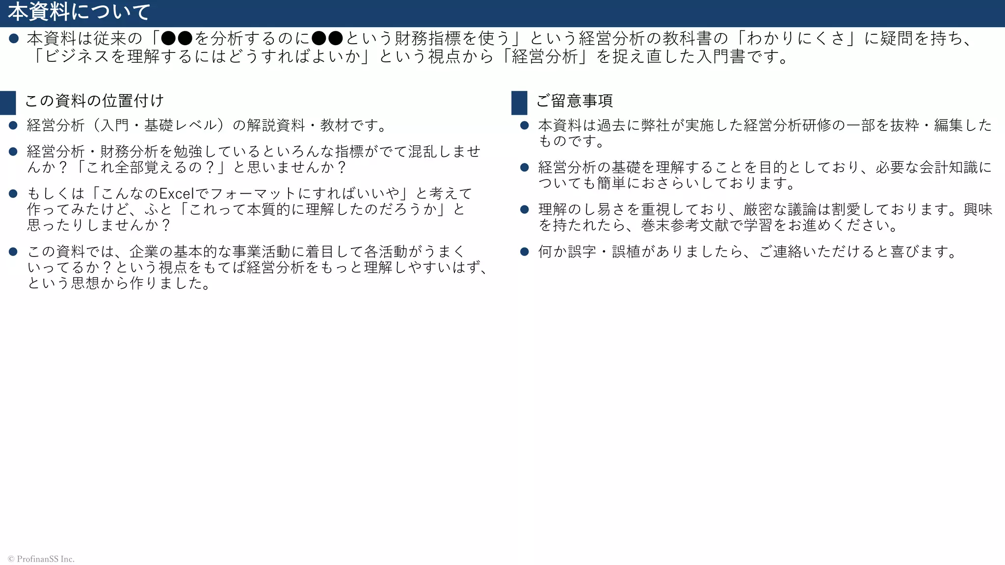 本資料について
⚫ 本資料は従来の「●●を分析するのに●●という財務指標を使う」という経営分析の教科書の「わかりにくさ」に疑問を持ち、
「ビジネスを理解するにはどうすればよいか」という視点から「経営分析」を捉え直した入門書です。
© ProfinanSS Inc.
この資料の位置付け
⚫ 経営分析（入門・基礎レベル）の解説資料・教材です。
⚫ 経営分析・財務分析を勉強しているといろんな指標がでて混乱しませ
んか？「これ全部覚えるの？」と思いませんか？
⚫ もしくは「こんなのExcelでフォーマットにすればいいや」と考えて
作ってみたけど、ふと「これって本質的に理解したのだろうか」と
思ったりしませんか？
⚫ この資料では、企業の基本的な事業活動に着目して各活動がうまく
いってるか？という視点をもてば経営分析をもっと理解しやすいはず、
という思想から作りました。
ご留意事項
⚫ 本資料は過去に弊社が実施した経営分析研修の一部を抜粋・編集した
ものです。
⚫ 経営分析の基礎を理解することを目的としており、必要な会計知識に
ついても簡単におさらいしております。
⚫ 理解のし易さを重視しており、厳密な議論は割愛しております。興味
を持たれたら、巻末参考文献で学習をお進めください。
⚫ 何か誤字・誤植がありましたら、ご連絡いただけると喜びます。
 