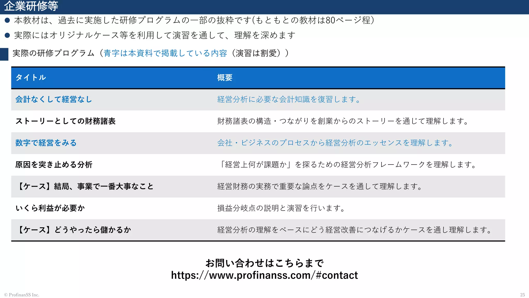 企業研修等
⚫ 本教材は、過去に実施した研修プログラムの一部の抜粋です(もともとの教材は80ページ程）
⚫ 実際にはオリジナルケース等を利用して演習を通して、理解を深めます
25© ProfinanSS Inc.
実際の研修プログラム（青字は本資料で掲載している内容（演習は割愛））
お問い合わせはこちらまで
https://www.profinanss.com/#contact
タイトル 概要
会計なくして経営なし 経営分析に必要な会計知識を復習します。
ストーリーとしての財務諸表 財務諸表の構造・つながりを創業からのストーリーを通じて理解します。
数字で経営をみる 会社・ビジネスのプロセスから経営分析のエッセンスを理解します。
原因を突き止める分析 「経営上何が課題か」を探るための経営分析フレームワークを理解します。
【ケース】結局、事業で一番大事なこと 経営財務の実務で重要な論点をケースを通して理解します。
いくら利益が必要か 損益分岐点の説明と演習を行います。
【ケース】どうやったら儲かるか 経営分析の理解をベースにどう経営改善につなげるかケースを通し理解します。
 