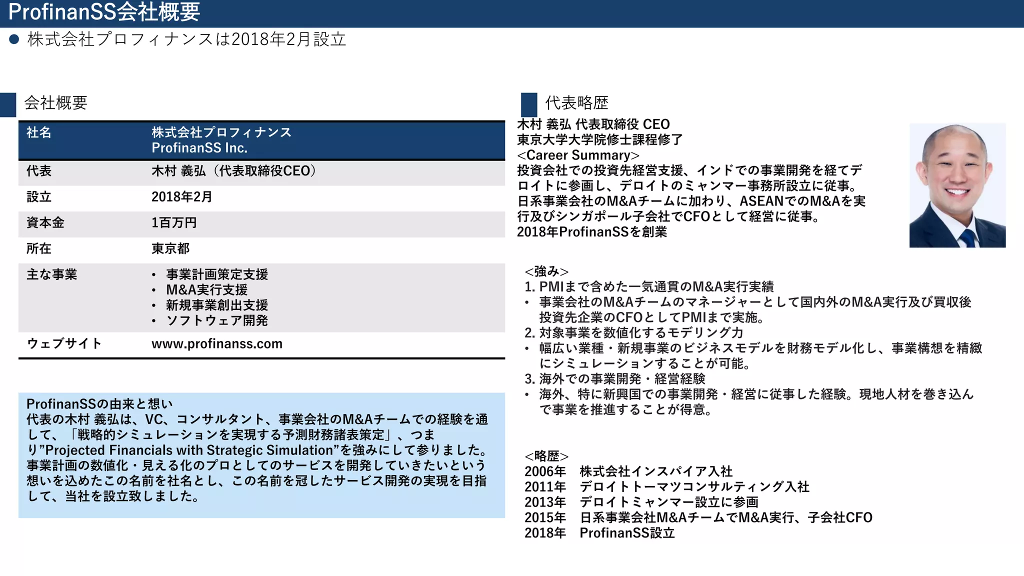 ProfinanSS会社概要
⚫ 株式会社プロフィナンスは2018年2月設立
会社概要
社名 株式会社プロフィナンス
ProfinanSS Inc.
代表 木村 義弘（代表取締役CEO）
設立 2018年2月
資本金 1百万円
所在 東京都
主な事業 • 事業計画策定支援
• M&A実行支援
• 新規事業創出支援
• ソフトウェア開発
ウェブサイト www.profinanss.com
代表略歴
木村 義弘 代表取締役 CEO
東京大学大学院修士課程修了
<Career Summary>
投資会社での投資先経営支援、インドでの事業開発を経てデ
ロイトに参画し、デロイトのミャンマー事務所設立に従事。
日系事業会社のM&Aチームに加わり、ASEANでのM&Aを実
行及びシンガポール子会社でCFOとして経営に従事。
2018年ProfinanSSを創業
<強み>
1. PMIまで含めた一気通貫のM&A実行実績
• 事業会社のM&Aチームのマネージャーとして国内外のM&A実行及び買収後
投資先企業のCFOとしてPMIまで実施。
2. 対象事業を数値化するモデリング力
• 幅広い業種・新規事業のビジネスモデルを財務モデル化し、事業構想を精緻
にシミュレーションすることが可能。
3. 海外での事業開発・経営経験
• 海外、特に新興国での事業開発・経営に従事した経験。現地人材を巻き込ん
で事業を推進することが得意。
<略歴>
2006年 株式会社インスパイア入社
2011年 デロイトトーマツコンサルティング入社
2013年 デロイトミャンマー設立に参画
2015年 日系事業会社M&AチームでM&A実行、子会社CFO
2018年 ProfinanSS設立
ProfinanSSの由来と想い
代表の木村 義弘は、VC、コンサルタント、事業会社のM&Aチームでの経験を通
して、「戦略的シミュレーションを実現する予測財務諸表策定」、つま
り”Projected Financials with Strategic Simulation”を強みにして参りました。
事業計画の数値化・見える化のプロとしてのサービスを開発していきたいという
想いを込めたこの名前を社名とし、この名前を冠したサービス開発の実現を目指
して、当社を設立致しました。
 