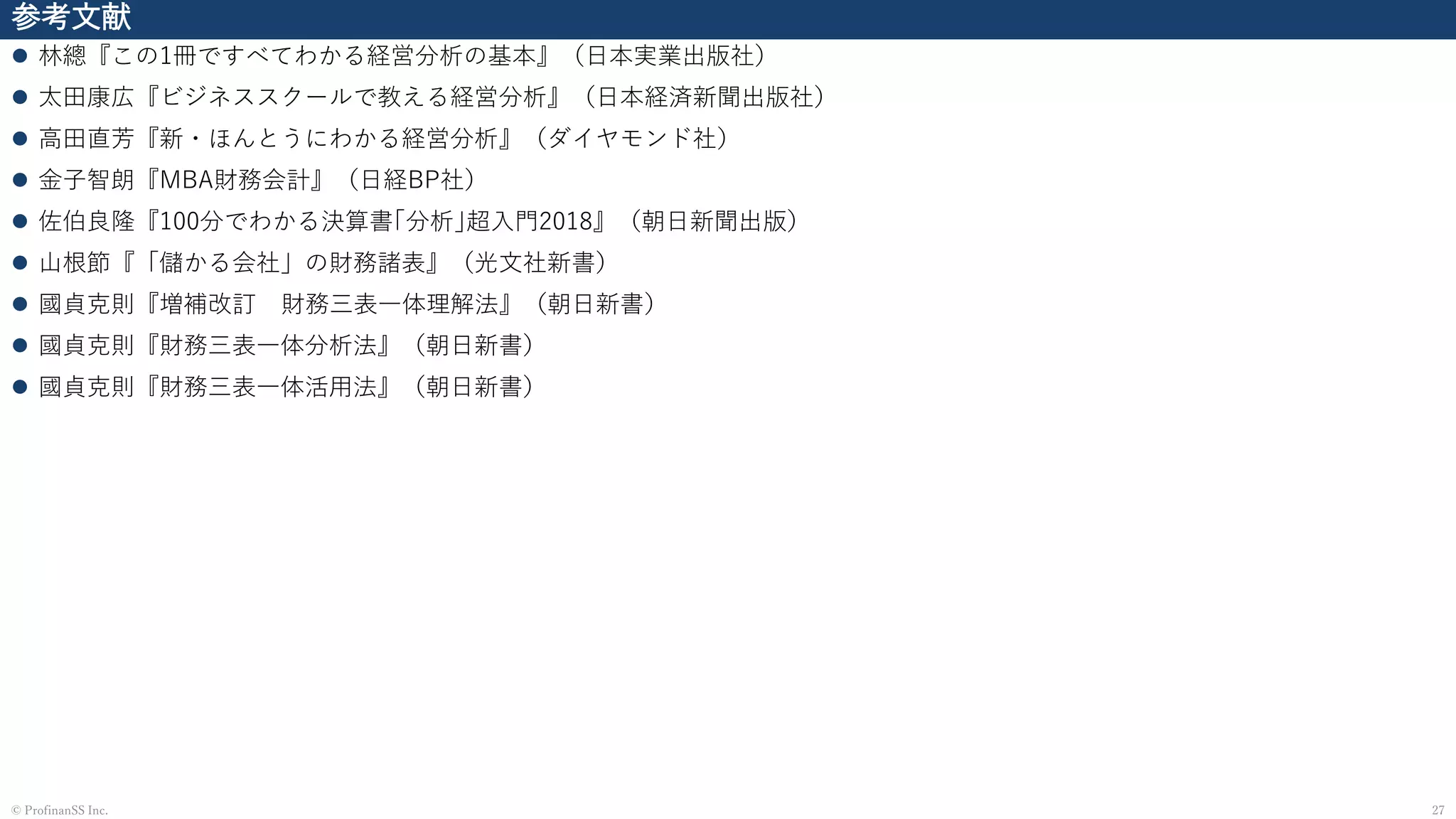 参考文献
⚫ 林總『この1冊ですべてわかる経営分析の基本』（日本実業出版社）
⚫ 太田康広『ビジネススクールで教える経営分析』（日本経済新聞出版社）
⚫ 高田直芳『新・ほんとうにわかる経営分析』（ダイヤモンド社）
⚫ 金子智朗『MBA財務会計』（日経BP社）
⚫ 佐伯良隆『100分でわかる決算書｢分析｣超入門2018』（朝日新聞出版）
⚫ 山根節『「儲かる会社」の財務諸表』（光文社新書）
⚫ 國貞克則『増補改訂 財務三表一体理解法』（朝日新書）
⚫ 國貞克則『財務三表一体分析法』（朝日新書）
⚫ 國貞克則『財務三表一体活用法』（朝日新書）
27© ProfinanSS Inc.
 