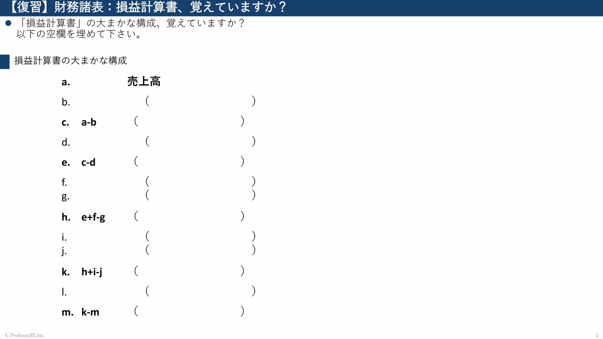 【復習】財務諸表：損益計算書、覚えていますか？
⚫ 「損益計算書」の大まかな構成、覚えていますか？
以下の空欄を埋めて下さい。
5© ProfinanSS Inc.
損益計算書の大まかな構成
a. 売上高
b. （ ）
c. a-b （ ）
d. （ ）
e. c-d （ ）
f.
g.
（ ）
（ ）
h. e+f-g （ ）
i.
j.
（ ）
（ ）
k. h+i-j （ ）
l. （ ）
m. k-m （ ）
 