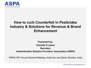©2019 ASPA www.aspaglobal.com
How to curb Counterfeit in Pesticides
Industry & Solutions for Revenue & Brand
Enhancement
Presented by:
Chander S Jeena
Secretary
Authentication Solution Providers’ Association (ASPA)
PMFAI 50th Annual General Meeting, Hotel Sun and Sand, Mumbai, India
 