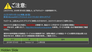 ご注意:
このスライドは、2019年1月10日に実施した、以下のウェビナー の説明資料です。
インフラ モダナイゼーション特集 (全7回)
第1回 Microsoftのインテリジェント エッジ テクノロジーをキャッチアップ
ウェビナーは、上記URLよりオンデマンドでご参照いただけますので、このスライドと合わせてご活用ください。
なおスライドに記載された内容は、作成日時点の情報です。製品リリース予定やサービス仕様等の情報は予告なく変更される
場合があります。必要に応じて、 https://docs.microsoft.com/ja-jp/azure/ を参照し、サービスの詳細、および最新情報をご確認
ください。
資料中の参考価格は対象製品・サービスのみの価格例であり、実際の構成により他製品・サービスの費用も別途必要となる
場合があります。実構成にあわせて詳細価格の見積を取得し、ご確認ください。
日付 版 備考
2019年1月10日 Version 1.0 公開初版
!
Hidden Slide
 