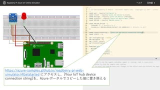 https://azure-samples.github.io/raspberry-pi-web-
simulator/#Getstarted にアクセスし、[Your IoT hub device
connection string]を、Azure ポータルでコピーした値に置き換える
 
