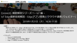 [Azure Webinar] Connect(); フォローアップ: 太田さんのIoTセッション紹介スライド
＜概要＞
最新の IoT 技術は、モノ（Edge）側で実行するアプリを、クラウド側で開発してリモートで転送・配置・実行が可能になっています。しかし、
一方、カスタムな HW 上で動くモノ側のアプリ開発の実行テストは未だに難しく、工夫が必要です。
本セッションでは、この仕組みとクラウドサービスを組み合わせた最新シナリオも紹介するとともに、Edge アプリのリモート配信機能と配信可
能なロジックの種類を解説します。加えて、モノ側のアプリ開発を圧倒的に加速する、デバイスシミュレータを紹介します。
＜アジェンダ＞
• Azure IoT の技術全体像
• クラウドで開発したロジックを Edge で動かす
• Edge アプリ開発を Simulator で加速する
2019年1月21日（月） 16:30-17:30
お申し込み先 - https://aka.ms/connectiot2018
 