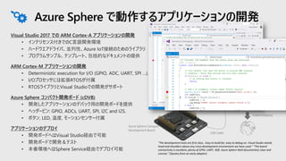 Visual Studio 2017 での ARM Cortex-A アプリケーションの開発
• インテリセンス付きでのC言語開発環境
• ハードウエアドライバ、並列性、Azure IoT接続のためのライブラリ
• プログラムサンプル、テンプレート、包括的なドキュメントの提供
ARM Cortex-M アプリケーションの開発
• Deterministic execution for I/O (GPIO, ADC, UART, SPI …).
• I/Oプロセッサには拡張RTOSが付属
• RTOSライブラリとVisual Studioでの開発がサポート
Azure Sphere コンパクト開発ボード (cDVB)
• 開発したアプリケーションのデバック用の開発ボードを提供
• ヘッダーピン: GPIO, ADCs, UART, SPI, I2C and I2S.
• ボタン, LED, 温度, モーションセンサー付属
アプリケーションのデプロイ
• 開発ボードへはVisual Studio経由で可能
• 開発ボードで開発＆テスト
• 本番環境へはSphere Service経由でデプロイ可能
Azure Sphere で動作するアプリケーションの開発
USB Cable
Azure Sphere Compact
Development Board
Publish/Deploy
“The development tools are first class. Easy to build for, easy to debug on. Visual Studio stands
head and shoulders above any Linux development environment we have used.” “The board
connectivity is excellent, plenty of GPIO, UART, Wifi. Azure Sphere Well documented, clear and
concise.” (Quotes from an early adopter)
 