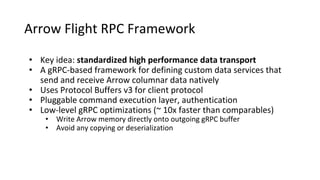 Arrow Flight RPC Framework
• Key idea: standardized high performance data transport
• A gRPC-based framework for defining custom data services that
send and receive Arrow columnar data natively
• Uses Protocol Buffers v3 for client protocol
• Pluggable command execution layer, authentication
• Low-level gRPC optimizations (~ 10x faster than comparables)
• Write Arrow memory directly onto outgoing gRPC buffer
• Avoid any copying or deserialization
 