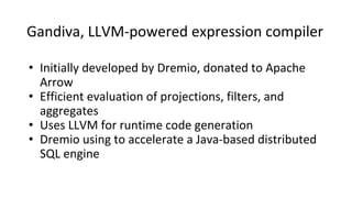 Gandiva, LLVM-powered expression compiler
• Initially developed by Dremio, donated to Apache
Arrow
• Efficient evaluation of projections, filters, and
aggregates
• Uses LLVM for runtime code generation
• Dremio using to accelerate a Java-based distributed
SQL engine
 