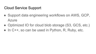 Cloud Service Support
● Support data engineering workflows on AWS, GCP,
Azure
● Optimized IO for cloud blob storage (S3, GCS, etc.)
● In C++, so can be used in Python, R, Ruby, etc.
 