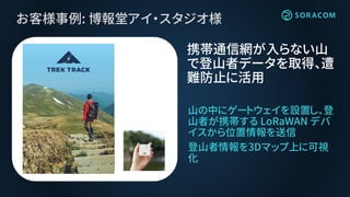 お客様事例: 博報堂アイ・スタジオ様
山の中にゲートウェイを設置し、登
山者が携帯する LoRaWAN デバ
イスから位置情報を送信
登山者情報を3Dマップ上に可視
化
携帯通信網が入らない山
で登山者データを取得、遭
難防止に活用
 