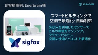 お客様事例: Enerbrain様
Sigfoxを利用したセンサーで
ビルの環境をセンシング。
クラウドで分析し、
空調の快適さとコストを最適化
スマートビルディングで
空調を最適化・自動制御
 