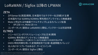 LoRaWAN / Sigfox 以降の LPWAN
ZETA
• ZiFiSense 社(英国)開発、日本国内ではテクサー社(京都)が主導
• 日本国内では 920MHz/429MHz 帯利用のアンライセンス無線通信
• Mote と呼ばれる中継器でマルチホップによるカバレッジ拡張
• AP:230 千円、Mote:18 千円
• コンポーネント/運営は LoRaWAN と類似、バックホールは別途用意
ELTRES
• ソニーセミコンダクタソリューションズ社(日本)開発
• 920MHz 帯利用のアンライセンス無線通信
• ※ 国際規格として公開されているが日本国外での利用可否は不明
• GNSS 時刻同期を用いた変復調技術で広域・高速移動カバレッジ
• 法人向けかつプレではあるが、サービスイン中
• コンポーネント/運営は Sigfox と類似
https://zeta-alliance.org/contents/wp-content/uploads/2018/12/1102_TC.pdf
https://www.sony.co.jp/SonyInfo/News/Press/201809/18-0928/index.html
 