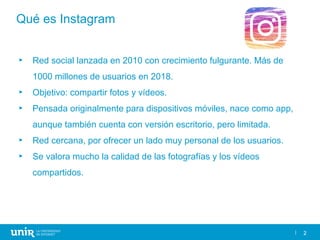 2
Qué es Instagram
► Red social lanzada en 2010 con crecimiento fulgurante. Más de
1000 millones de usuarios en 2018.
► Ob...