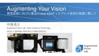 Augmenting Your Vision
視覚拡張に向けた最近のnear-eyeディスプレイ研究の発展に関して
伊藤勇太
2019/1/17@PRMU-MVE-IPSJ-CVIM合同研究会
Augmented Vision Lab, Tokyo Institute of Technology
 
