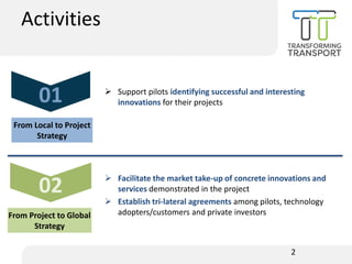 ➢ Support pilots identifying successful and interesting
innovations for their projects
➢ Facilitate the market take-up of concrete innovations and
services demonstrated in the project
➢ Establish tri-lateral agreements among pilots, technology
adopters/customers and private investors
2
01
From Local to Project
Strategy
02
From Project to Global
Strategy
Activities
 