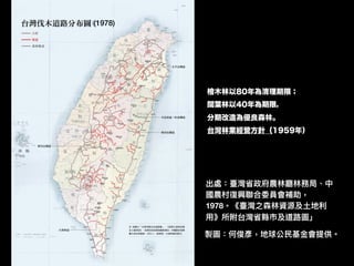 製圖：何俊彥，地球公⺠民基⾦金金會提供。
(1978)
出處：臺灣省政府農林林廳林林務局、中
國農村復興聯聯合委員會補助，
1978。《臺灣之森林林資源及⼟土地利利
⽤用》所附台灣省縣市及道路路圖」
檜木林以80年為清理期限；
闊葉林以40年為期限，
分期改造為優良森林。
台灣林業經營方針（1959年）
 