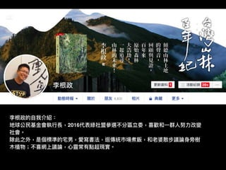 李根政的⾃自我介紹：
地球公⺠民基⾦金金會執⾏行行長，2016代表綠社盟參參選不分區立委，喜歡和⼀一群⼈人努⼒力力改變
社會。
除此之外，是個標準的宅男，愛寫書法，逛傳統市場煮飯，和老婆散步議論⾝身旁樹
⽊木植物；不喜網上議論，⼼心靈常有點超現實。
 