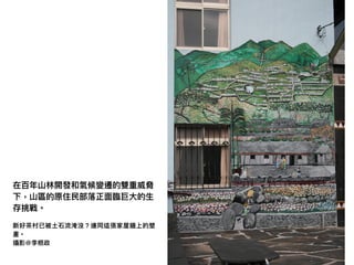 在百年年⼭山林林開發和氣候變遷的雙重威脅
下，⼭山區的原住⺠民部落落正⾯面臨臨巨⼤大的⽣生
存挑戰。
新好茶茶村已被⼟土⽯石流淹沒？連同這張家屋牆上的壁
畫。
攝影@李根政
 