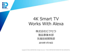 4K Smart TV
Works With Alexa
株式会社ピクセラ
製品事業本部
先端技術開発部
Copyright © PIXELA CORPORATION. All Rights Reserved.｜PIXELA CORPORATION PROPRIETARY AND CONFIDENTIAL.
2019年1月18日
 