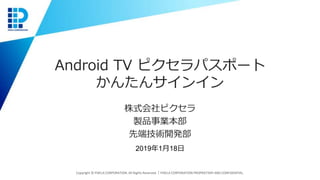 Android TV ピクセラパスポート
かんたんサインイン
株式会社ピクセラ
製品事業本部
先端技術開発部
Copyright © PIXELA CORPORATION. All Rights Reserved.｜PIXELA CORPORATION PROPRIETARY AND CONFIDENTIAL.
2019年1月18日
 