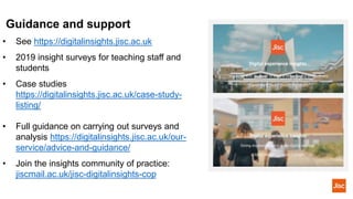• See https://digitalinsights.jisc.ac.uk
• 2019 insight surveys for teaching staff and
students
• Case studies
https://digitalinsights.jisc.ac.uk/case-study-
listing/
• Full guidance on carrying out surveys and
analysis https://digitalinsights.jisc.ac.uk/our-
service/advice-and-guidance/
• Join the insights community of practice:
jiscmail.ac.uk/jisc-digitalinsights-cop
Guidance and support
 