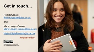 Get in touch…
Except where otherwise noted,
this work is licensed under CC-BY
Ruth Drysdale
Ruth.Drysdale@jisc.ac.uk
and
Mark Langer-Crame
Mark.Langer-Crame@jisc.ac.uk
https://digitalinsights.jisc.ac.uk
#digitalstudent
 