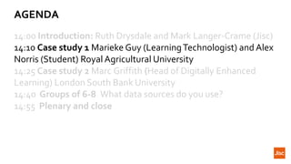 AGENDA
14:00 Introduction: Ruth Drysdale and Mark Langer-Crame (Jisc)
14:10 Case study 1 Marieke Guy (LearningTechnologist) and Alex
Norris (Student) Royal Agricultural University
14:25 Case study 2 Marc Griffith (Head of Digitally Enhanced
Learning) London South Bank University
14:40 Groups of 6-8 What data sources do you use?
14:55 Plenary and close
 