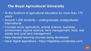 The Royal Agricultural University
• At the forefront of agricultural education for more than 170
years
• Around 1,200 students – undergraduate, postgraduate,
international
• Courses cover agriculture, animal science, business,
environment, equine science, farm management, food, real
estate and rural land management
• New blended learning courses being developed
• Have digital aspirations - https://digitalrau.wordpress.com/
 