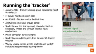 • January 2018 - tracker working group established (staff
& students)
• IT survey had been run in past
• April 2018 - Tracker run for the first time
• All students in all year groups asked
• Students sent the link by email, also advertised on
Facebook, Twitter and through internal news
mechanisms
• Poster campaign across campus
• Students entered into prize draw to win £50 Amazon
voucher
• Weekly update emails sent to students and to staff
indicating response rate by programme
Running the ‘tracker’
 