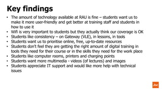 • The amount of technology available at RAU is fine – students want us to
make it more user-friendly and get better at training staff and students in
how to use it
• Wifi is very important to students but they actually think our coverage is OK
• Students like consistency – on Gateway (VLE), in lessons, in tools
• Students want us to prioritise online, free, up-to-date resources
• Students don’t feel they are getting the right amount of digital training in
tools they need for their course or in the skills they need for the work place
• Students like computer rooms, printers and charging points
• Students want more multimedia - videos (of lectures) and images
• Students appreciate IT support and would like more help with technical
issues
Key findings
 